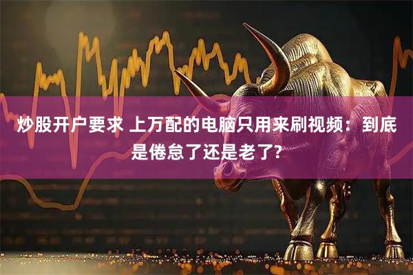 炒股开户要求 上万配的电脑只用来刷视频：到底是倦怠了还是老了?