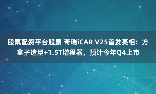 股票配资平台股票 奇瑞iCAR V25首发亮相：方盒子造型+1.5T增程器，预计今年Q4上市